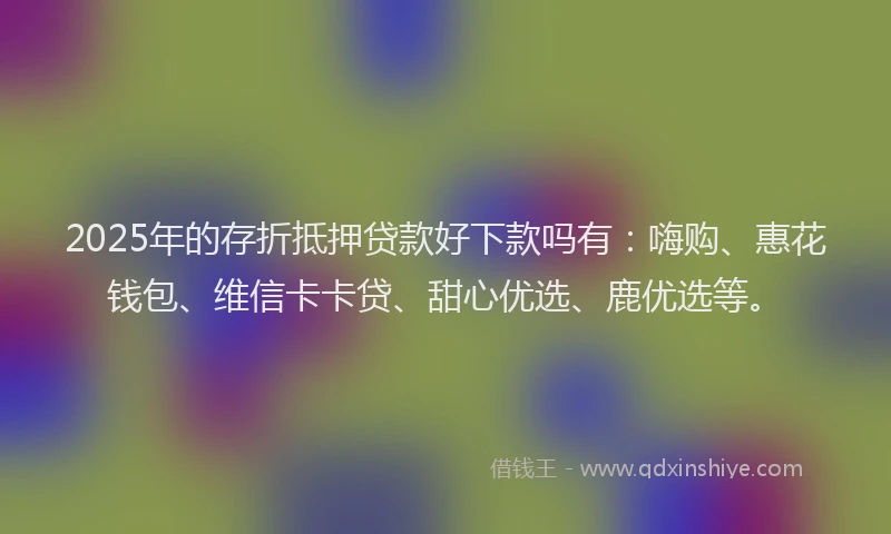 2025年的存折抵押贷款好下款吗有：嗨购、惠花钱包、维信卡卡贷、甜心优选、鹿优选等。