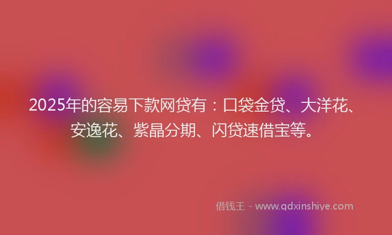 2025年的容易下款网贷有：口袋金贷、大洋花、安逸花、紫晶分期、闪贷速借宝等。