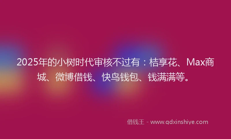 2025年的小树时代审核不过有：桔享花、Max商城、微博借钱、快鸟钱包、钱满满等。