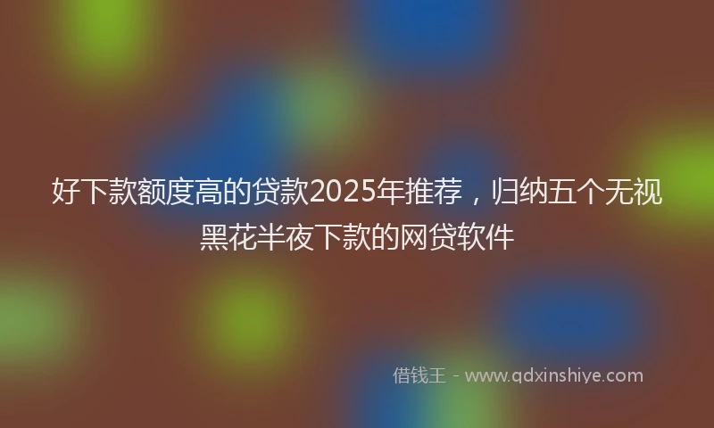 好下款额度高的贷款2025年推荐，归纳五个无视黑花半夜下款的网贷软件