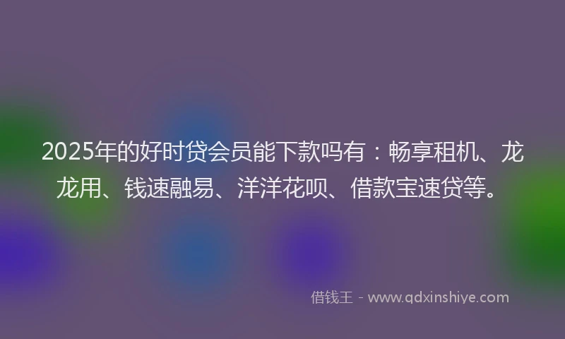2025年的好时贷会员能下款吗有：畅享租机、龙龙用、钱速融易、洋洋花呗、借款宝速贷等。