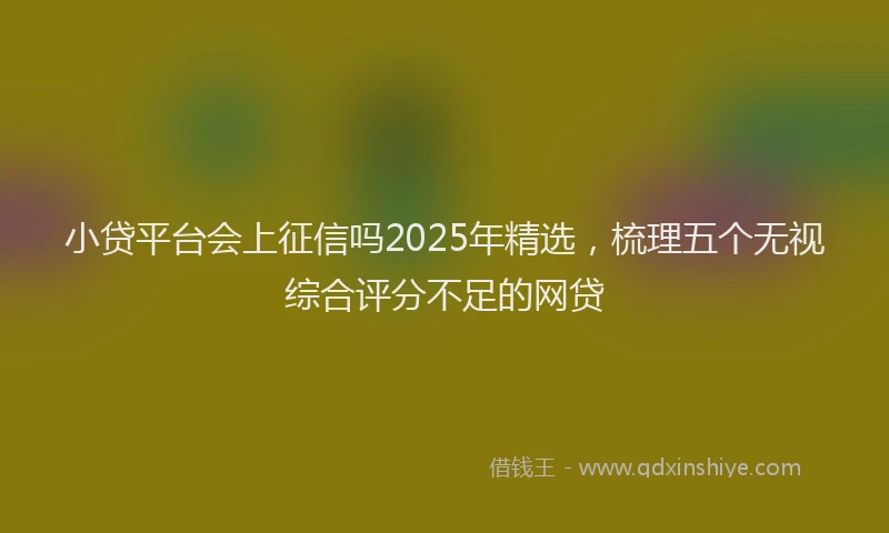 小贷平台会上征信吗2025年精选，梳理五个无视综合评分不足的网贷