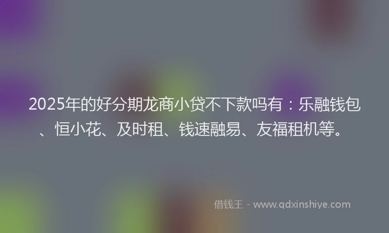 2025年的好分期龙商小贷不下款吗有：乐融钱包、恒小花、及时租、钱速融易、友福租机等。