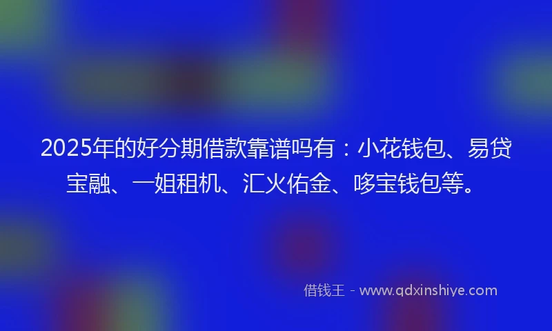 2025年的好分期借款靠谱吗有：小花钱包、易贷宝融、一姐租机、汇火佑金、哆宝钱包等。