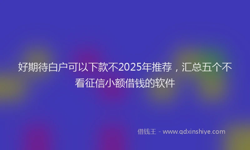 好期待白户可以下款不2025年推荐，汇总五个不看征信小额借钱的软件