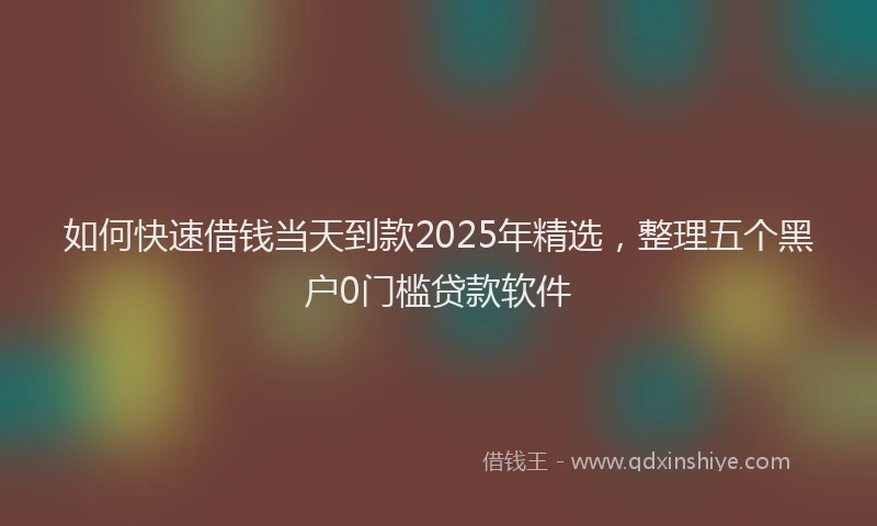 如何快速借钱当天到款2025年精选，整理五个黑户0门槛贷款软件
