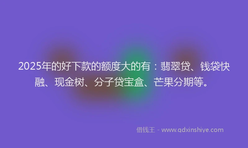 2025年的好下款的额度大的有：翡翠贷、钱袋快融、现金树、分子贷宝盒、芒果分期等。