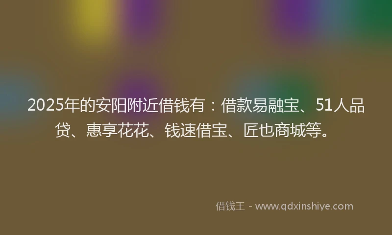 2025年的安阳附近借钱有：借款易融宝、51人品贷、惠享花花、钱速借宝、匠也商城等。