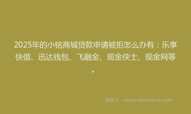 2025年的小铭商城贷款申请被拒怎么办有：乐享快借、迅达钱包、飞融金、现金侠士、现金网等。