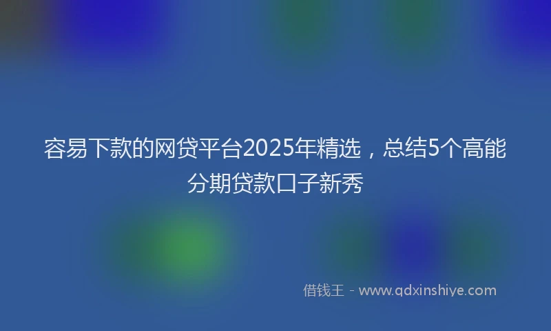 容易下款的网贷平台2025年精选，总结5个高能分期贷款口子新秀