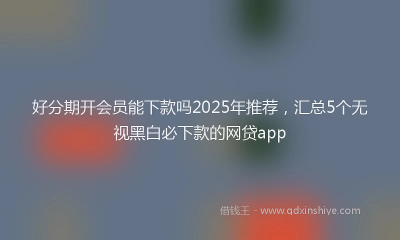 好分期开会员能下款吗2025年推荐，汇总5个无视黑白必下款的网贷app