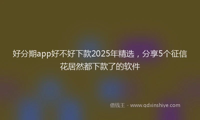 好分期app好不好下款2025年精选，分享5个征信花居然都下款了的软件