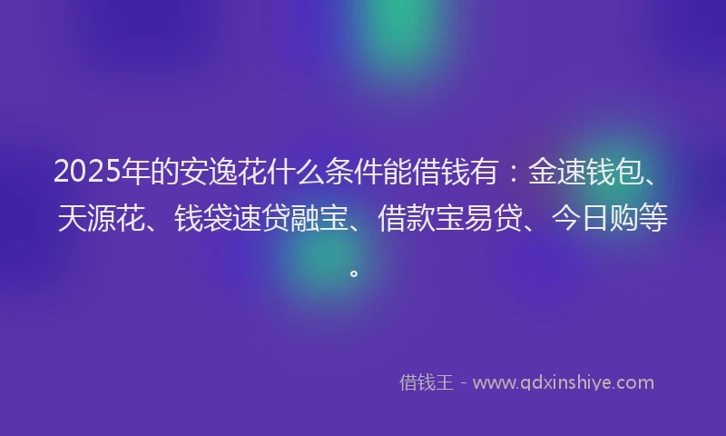 2025年的安逸花什么条件能借钱有：金速钱包、天源花、钱袋速贷融宝、借款宝易贷、今日购等。