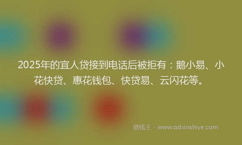 2025年的宜人贷接到电话后被拒有：鹅小易、小花快贷、惠花钱包、快贷易、云闪花等。