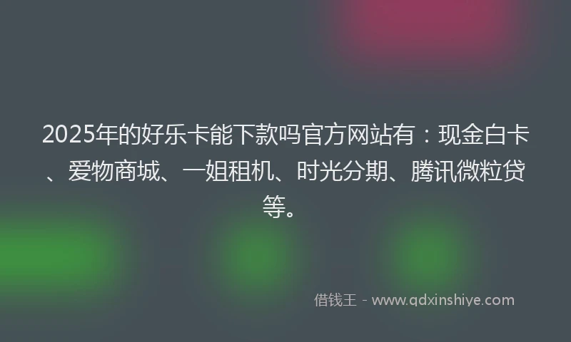 2025年的好乐卡能下款吗官方网站有：现金白卡、爱物商城、一姐租机、时光分期、腾讯微粒贷等。