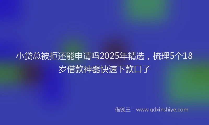 小贷总被拒还能申请吗2025年精选，梳理5个18岁借款神器快速下款口子