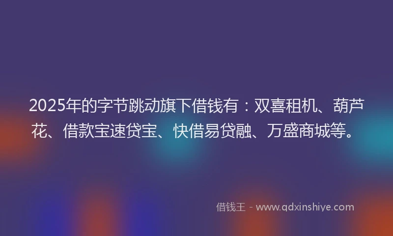 2025年的字节跳动旗下借钱有：双喜租机、葫芦花、借款宝速贷宝、快借易贷融、万盛商城等。