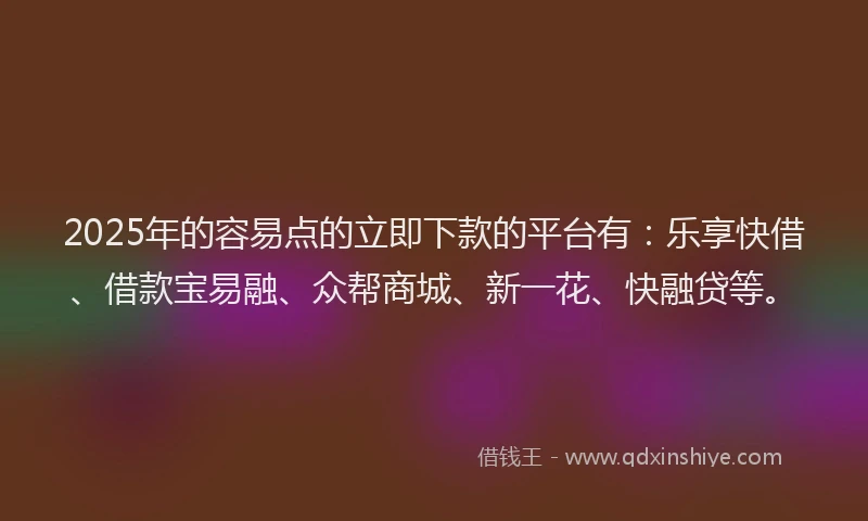 2025年的容易点的立即下款的平台有：乐享快借、借款宝易融、众帮商城、新一花、快融贷等。