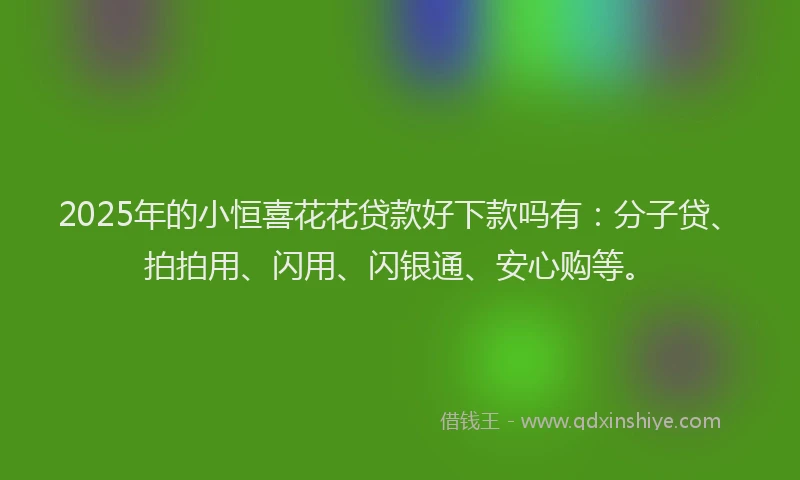 2025年的小恒喜花花贷款好下款吗有:分子贷、拍拍用、闪用、闪银通、安心购等。