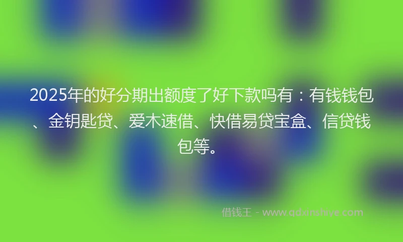 2025年的好分期出额度了好下款吗有：有钱钱包、金钥匙贷、爱木速借、快借易贷宝盒、信贷钱包等。