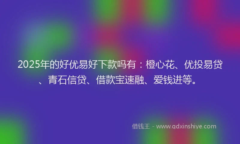 2025年的好优易好下款吗有：橙心花、优投易贷、青石信贷、借款宝速融、爱钱进等。