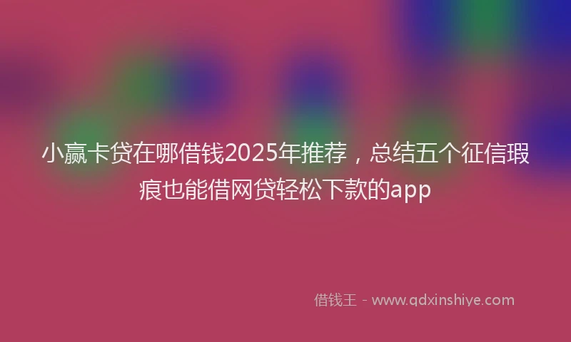 小赢卡贷在哪借钱2025年推荐，总结五个征信瑕疵也能借网贷轻松下款的app