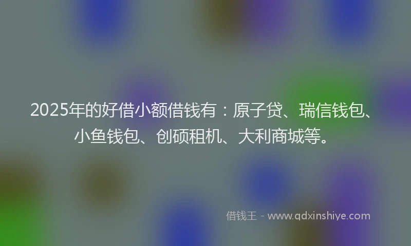 2025年的好借小额借钱有：原子贷、瑞信钱包、小鱼钱包、创硕租机、大利商城等。