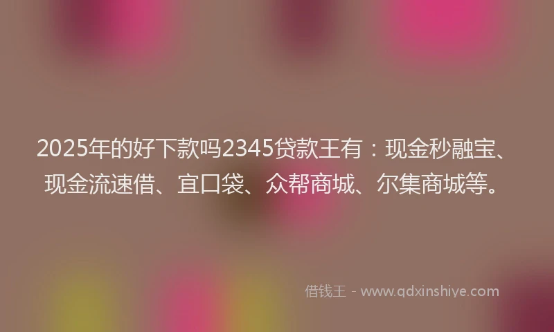 2025年的好下款吗2345贷款王有：现金秒融宝、现金流速借、宜口袋、众帮商城、尔集商城等。