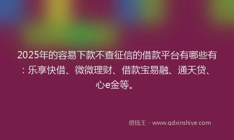 2025年的容易下款不查征信的借款平台有哪些有：乐享快借、微微理财、借款宝易融、通天贷、心e金等。