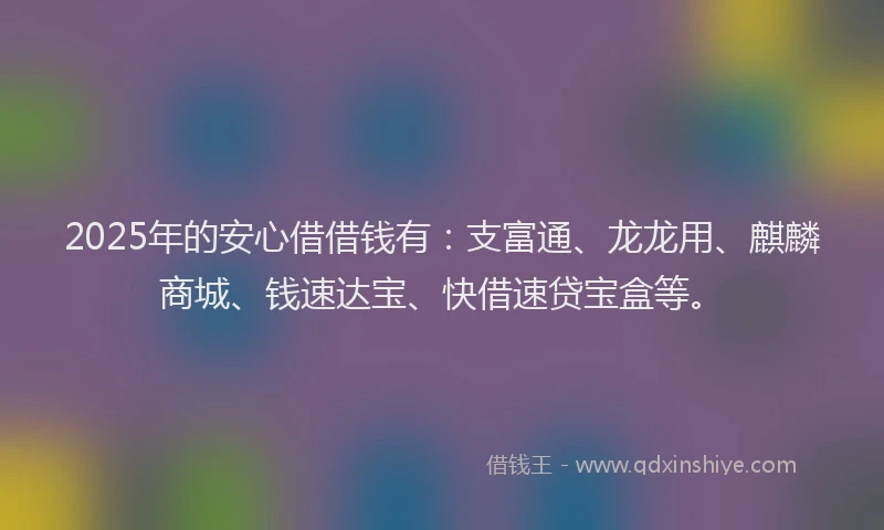 2025年的安心借借钱有：支富通、龙龙用、麒麟商城、钱速达宝、快借速贷宝盒等。