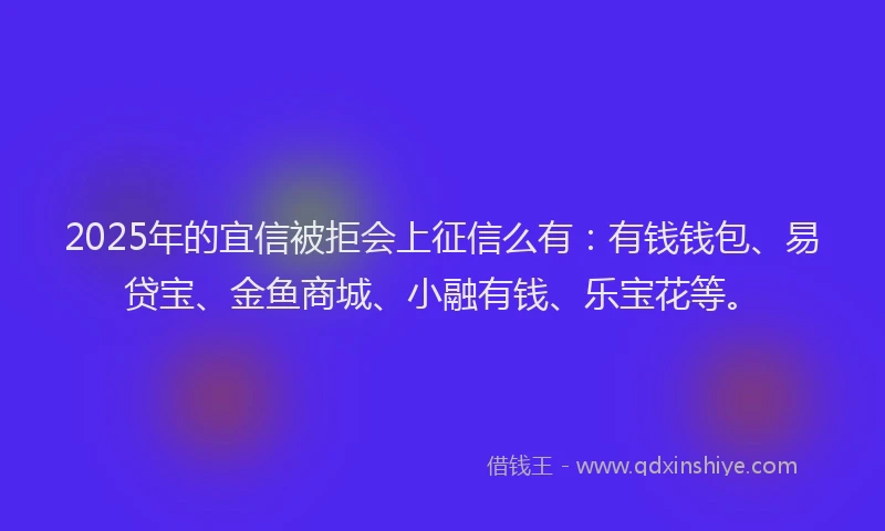2025年的宜信被拒会上征信么有：有钱钱包、易贷宝、金鱼商城、小融有钱、乐宝花等。