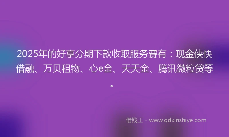 2025年的好享分期下款收取服务费有：现金侠快借融、万贝租物、心e金、天天金、腾讯微粒贷等。