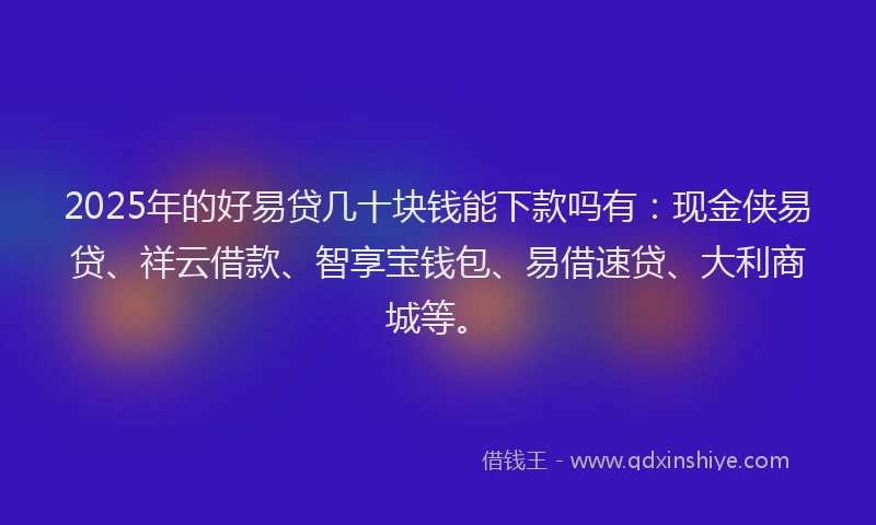 2025年的好易贷几十块钱能下款吗有：现金侠易贷、祥云借款、智享宝钱包、易借速贷、大利商城等。