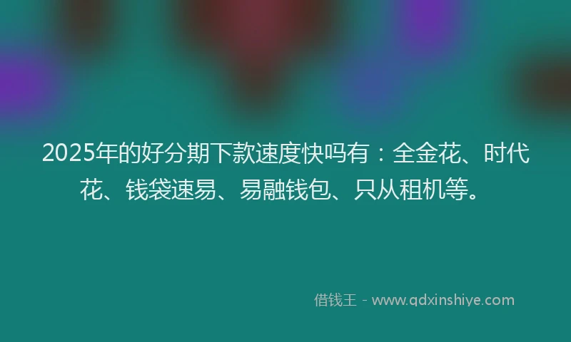 2025年的好分期下款速度快吗有：全金花、时代花、钱袋速易、易融钱包、只从租机等。