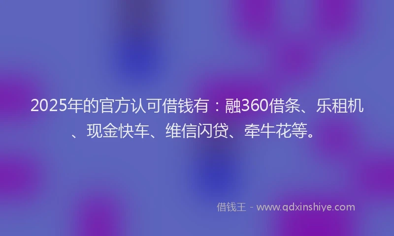 2025年的官方认可借钱有：融360借条、乐租机、现金快车、维信闪贷、牵牛花等。