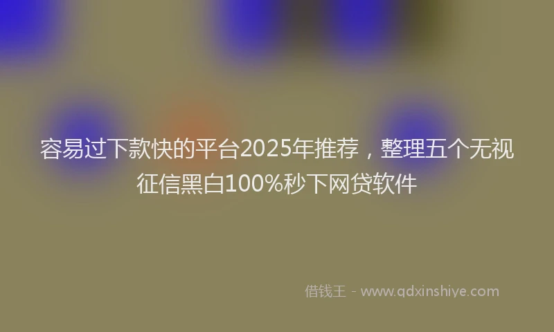 容易过下款快的平台2025年推荐，整理五个无视征信黑白100%秒下网贷软件