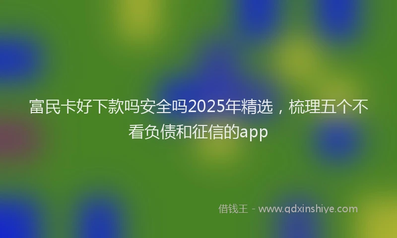 富民卡好下款吗安全吗2025年精选，梳理五个不看负债和征信的app