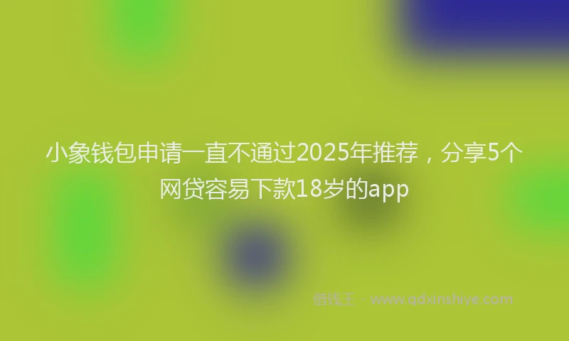 小象钱包申请一直不通过2025年推荐，分享5个网贷容易下款18岁的app