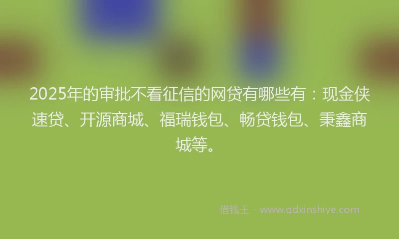 2025年的审批不看征信的网贷有哪些有：现金侠速贷、开源商城、福瑞钱包、畅贷钱包、秉鑫商城等。