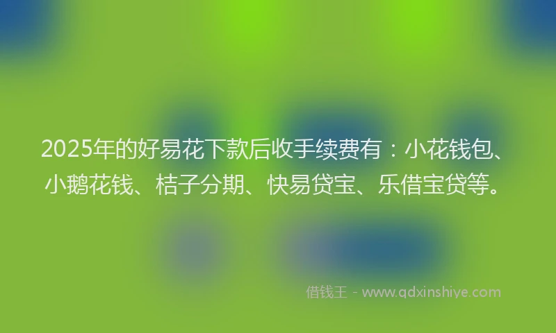 2025年的好易花下款后收手续费有：小花钱包、小鹅花钱、桔子分期、快易贷宝、乐借宝贷等。