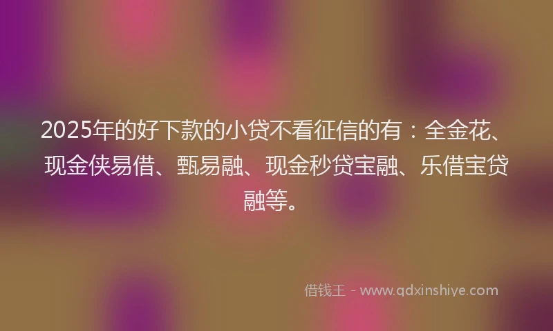 2025年的好下款的小贷不看征信的有：全金花、现金侠易借、甄易融、现金秒贷宝融、乐借宝贷融等。