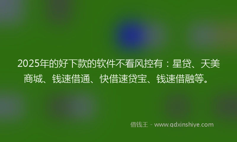 2025年的好下款的软件不看风控有：星贷、天美商城、钱速借通、快借速贷宝、钱速借融等。