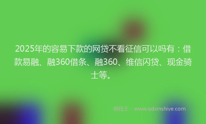 2025年的容易下款的网贷不看征信可以吗有：借款易融、融360借条、融360、维信闪贷、现金骑士等。