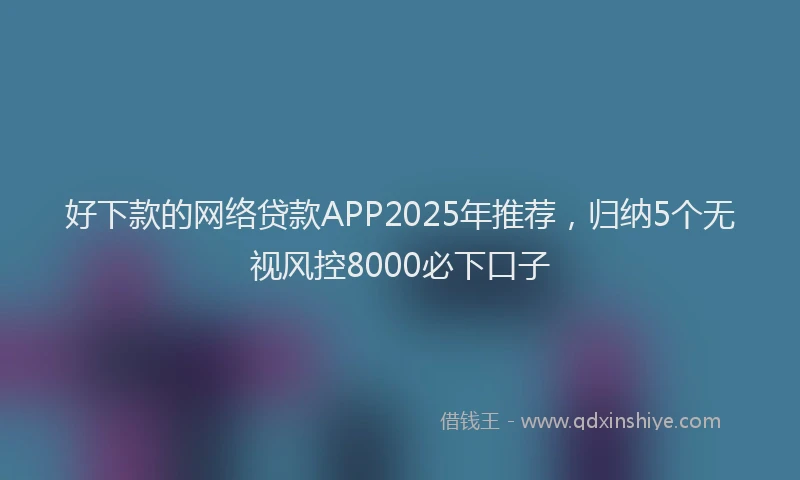 好下款的网络贷款APP2025年推荐，归纳5个无视风控8000必下口子