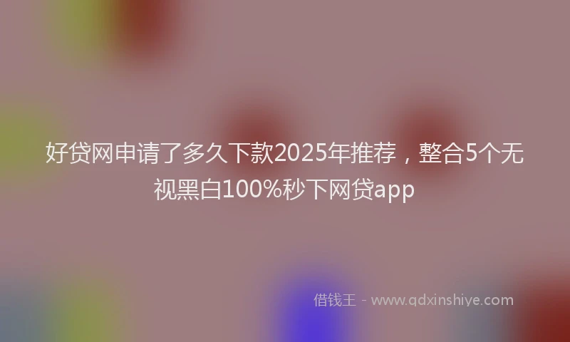 好贷网申请了多久下款2025年推荐，整合5个无视黑白100%秒下网贷app