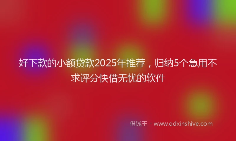好下款的小额贷款2025年推荐，归纳5个急用不求评分快借无忧的软件