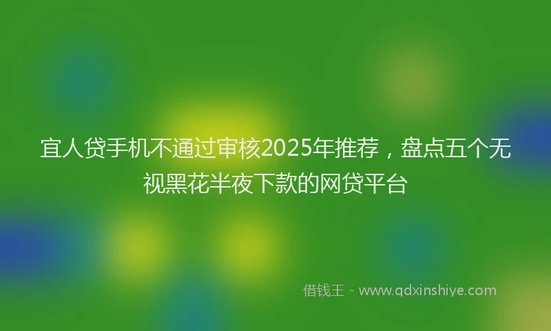 宜人贷手机不通过审核2025年推荐，盘点五个无视黑花半夜下款的网贷平台