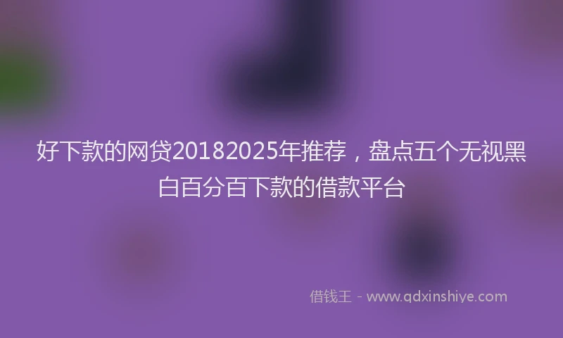 好下款的网贷20182025年推荐，盘点五个无视黑白百分百下款的借款平台