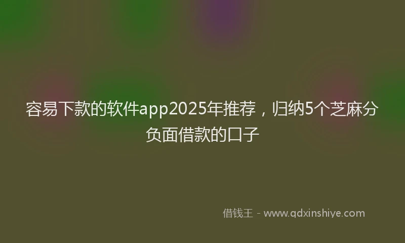 容易下款的软件app2025年推荐，归纳5个芝麻分负面借款的口子