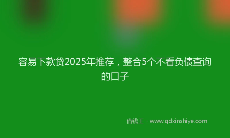 容易下款贷2025年推荐，整合5个不看负债查询的口子